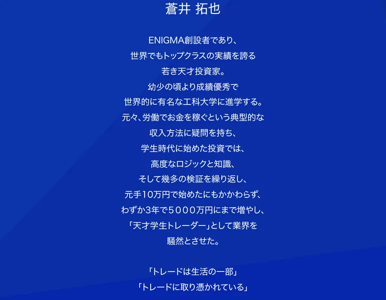 ENIGMA創設者であり世界でもトップクラスの実績を誇る若き天才投資家、元手10万円で始めたにもかかわらずわずか3年で5000万円にまで増やし、現在では総資産を100億円にまで築き上げると書かれた蒼井拓也のプロフィール