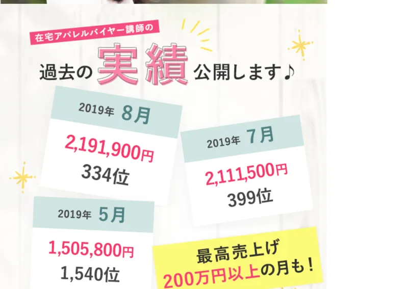 在宅アパレルバイヤーの広告の講師の実績。2019年8月2,191,900円334位、2019年7月2,111,500円399位、2019年5月1,505,800円1,540位、最高売上げ200万円以上の月もと書かれている