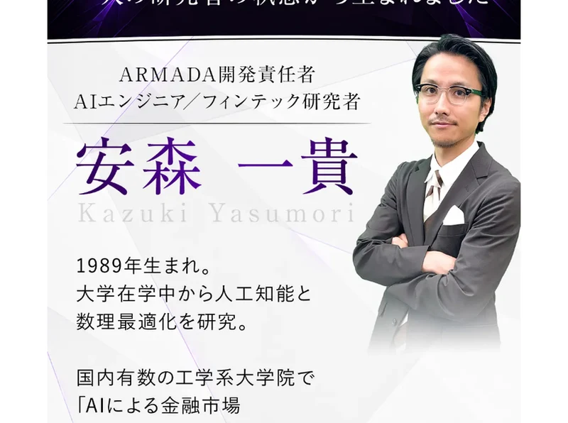 ARMADA開発責任者・AIエンジニア／フィンテック研究者 安森一貴 Kazuki Yasumori、1989年生まれ、大学在学中から人工知能と数理最適化を研究、国内有数の工学系大学院でAIによる金融市場シミュレーションをテーマに研究を進め学会での論文発表・受賞歴を持つと書かれた紹介