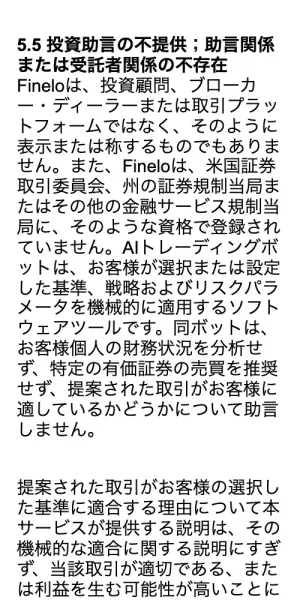 Fineloの利用規約の5.5投資助言の不提供の項目。Fineloは投資顧問、ブローカー・ディーラーまたは取引プラットフォームではなく、そのように表示または称するものでもありません、AIトレーディングボットはお客様が選択または設定した基準を機械的に適用するソフトウェアツールですと書かれている