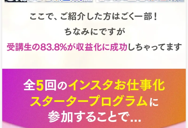 「ここで、ご紹介した方はごく一部！ちなみにですが 受講生の83.8%が収益化に成功しちゃってます」と書かれ、全5回のインスタお仕事化スタータープログラムへの参加を促すグラムハックの広告画面