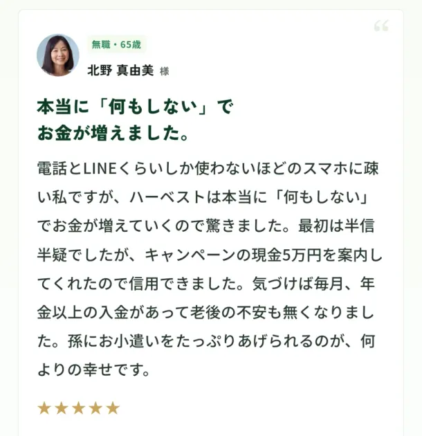 ハーベストの広告に載っている、無職65歳の北野真由美さんの声。本当に何もしないでお金が増えました、キャンペーンの現金5万円を案内してくれたので信用できましたと書かれている