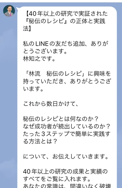 40年以上の研究で実証された秘伝のレシピの正体と実践法、私のLINEの友だち追加ありがとうございます、林知之です、これから数日かけて秘伝のレシピとは何なのか、なぜ成功者が続出しているのかについてお伝えしていきますと書かれたLINEのメッセージ