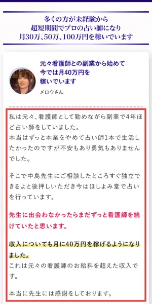元々看護師との副業から始めて今では月40万円を稼いでいますというメロウさんの体験談で、私は元々看護師として勤めながら副業で4年ほど占い師をしていました、そこで中島先生にご相談したところすぐ独立できるよと後押しいただき、収入についても月に40万円を稼げるようになりましたと書かれている