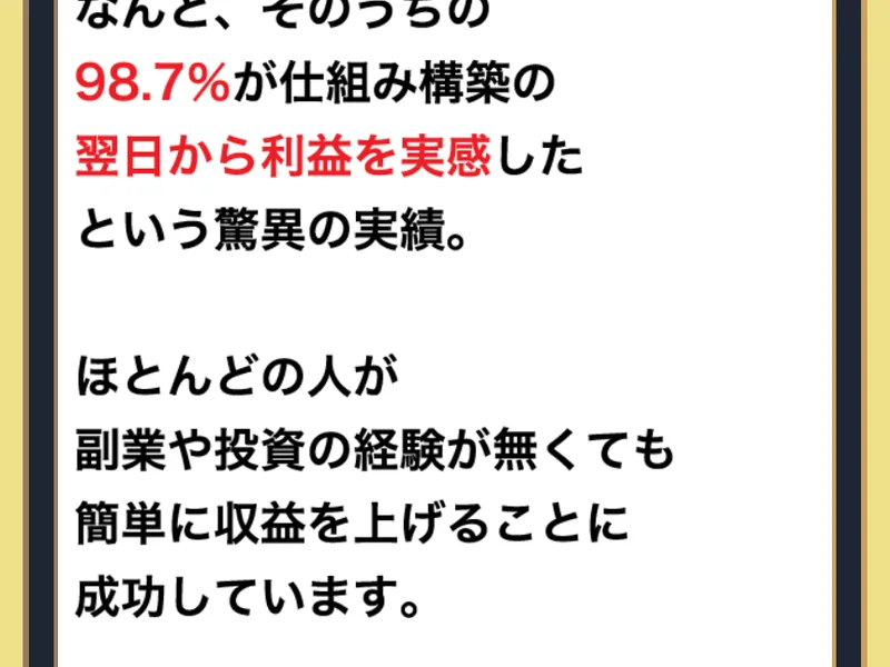 「なんと、そのうちの98.7%が仕組み構築の翌日から利益を実感したという驚異の実績。」「ほとんどの人が副業や投資の経験が無くても簡単に収益を上げることに成功しています。」と書かれた広告ページの一部