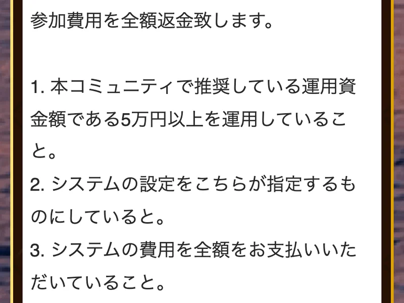 返金保証の条件。1.推奨している運用資金額である5万円以上を運用していること、2.システムの設定をこちらが指定するものにしていること、3.システムの費用を全額をお支払いいただいていること、と記載されている