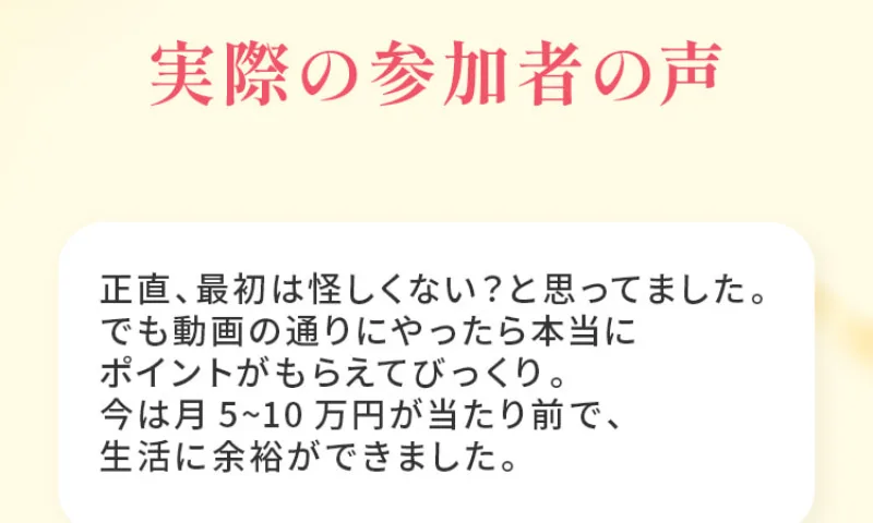 100万ポイ活投資の秘密の広告にある実際の参加者の声。正直、最初は怪しくない？と思ってました、でも動画の通りにやったら本当にポイントがもらえてびっくり、今は月5〜10万円が当たり前で、生活に余裕ができました、と書かれている