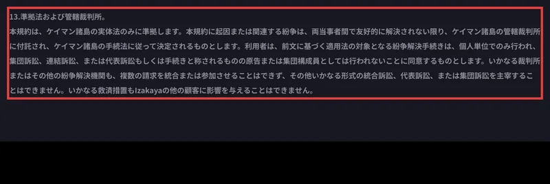 IZAKA-YAの利用規約13条。準拠法および管轄裁判所として、本規約はケイマン諸島の実体法のみに準拠し、紛争はケイマン諸島の管轄裁判所に付託されると書かれ、集団訴訟の制限も定められている