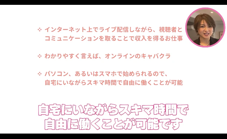 次世代ライバーの説明動画の画面。インターネット上でライブ配信しながら視聴者とコミュニケーションを取ることで収入を得るお仕事、わかりやすく言えばオンラインのキャバクラ、パソコンあるいはスマホで始められるので自宅にいながらスキマ時間で自由に働くことが可能という3項目が表示されている