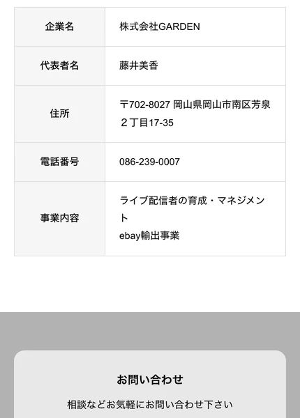 株式会社GARDENの会社概要ページ。企業名は株式会社GARDEN、代表者名は藤井美香、住所は〒702-8027岡山県岡山市南区芳泉2丁目17-35、電話番号は086-239-0007、事業内容はライブ配信者の育成・マネジメントとebay輸出事業と書かれている