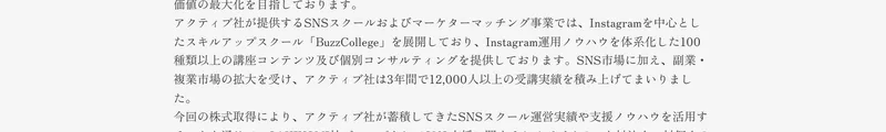 アクティブ社が提供するSNSスクールおよびマーケターマッチング事業では、Instagramを中心としたスキルアップスクールBuzzCollegeを展開しており、Instagram運用ノウハウを体系化した100種類以上の講座コンテンツ及び個別コンサルティングを提供しております、アクティブ社は3年間で12,000人以上の受講実績を積み上げてまいりましたと記載された適時開示
