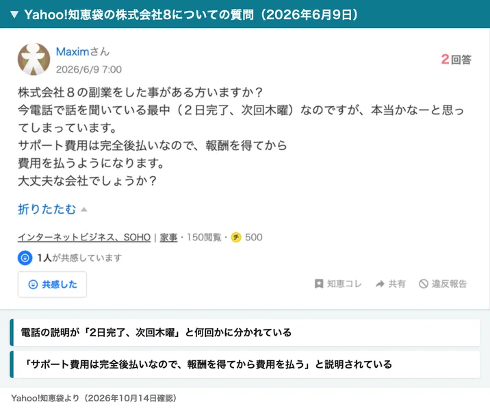 Yahoo!知恵袋の2026年6月9日の質問。株式会社8の副業をした事がある方いますか？今電話で話を聞いている最中（2日完了、次回木曜）なのですが、サポート費用は完全後払いなので報酬を得てから費用を払うようになります、大丈夫な会社でしょうか？と書かれている
