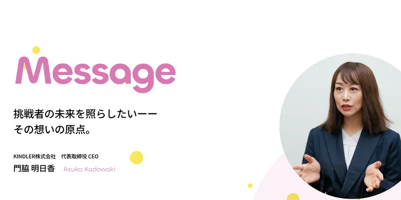 挑戦者の未来を照らしたい、その想いの原点。KINDLER株式会社代表取締役CEO門脇明日香と書かれた代表あいさつのページ