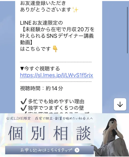 あやみるーむのLINEに届いた最初のメッセージ。LINEお友達限定の未経験から在宅で月収20万を叶えられるSNSデザイナー講義動画、視聴時間は約14分と書かれている。下に個別相談のお申し込みのバナーがある