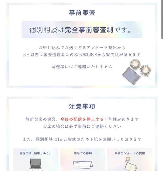 無料個別カウンセリングの事前審査と注意事項。アンケート提出から3日以内に審査通過者にのみ公式LINEから案内状が届く、落選者にはご連絡いたしません、無断欠席の場合は今後の配信を停止する可能性、画面ON(顔出しあり)・本名での参加と書かれている