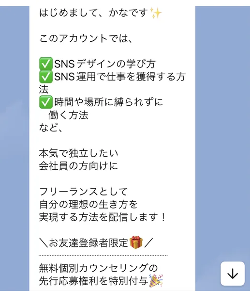 はじめまして、かなです。このアカウントではSNSデザインの学び方、SNS運用で仕事を獲得する方法、時間や場所に縛られずに働く方法を配信します、お友達登録者限定で無料個別カウンセリングの先行応募権利を特別付与と書かれたLINEのメッセージ