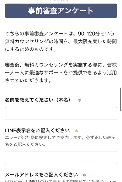 事前審査アンケート、こちらの事前審査アンケートは90-120分という無料カウンセリングの時間を最大限充実した時間にするためのものです、名前を教えてください（本名）、LINE表示名、メールアドレスの入力欄が並ぶフォーム