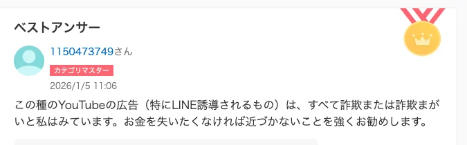知恵袋のベストアンサー。この種のYouTubeの広告（特にLINE誘導されるもの）は、すべて詐欺または詐欺まがいと私はみています、お金を失いたくなければ近づかないことを強くお勧めしますと書かれている