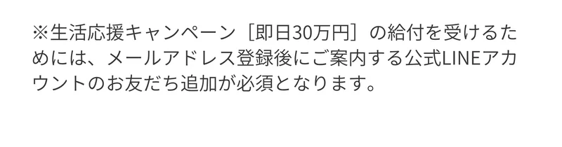 「生活応援キャンペーン［即日30万円］の給付を受けるためには、メールアドレス登録後にご案内する公式LINEアカウントのお友だち追加が必須となります」と書かれた注記