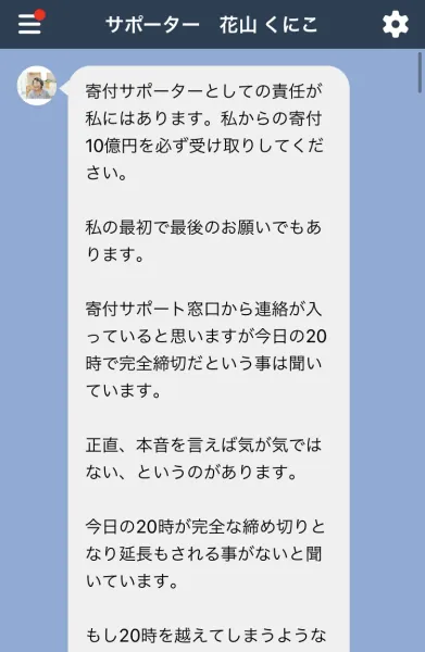 サポーター花山くにこを名乗るアカウントから届いたメッセージ。寄付サポーターとしての責任があるので私からの寄付10億円を必ず受け取りしてください、今日の20時で完全締切だと聞いています、延長もされる事がないと書かれている