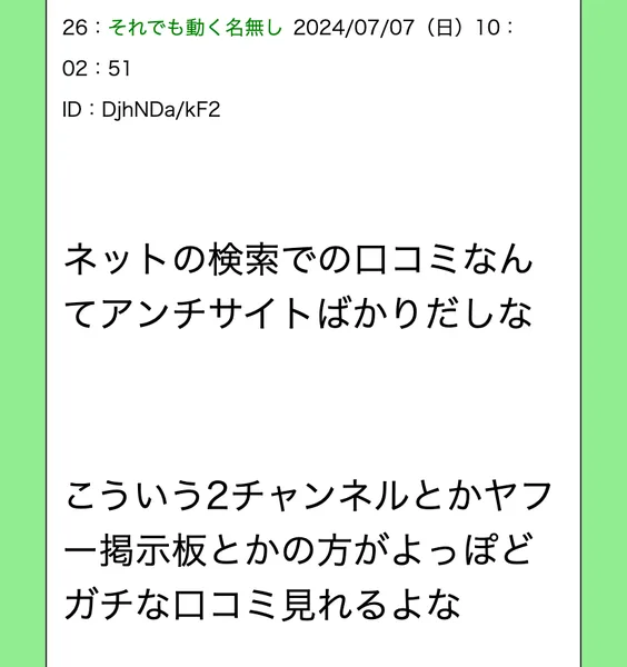 掲示板風のページの26番目の書き込み。ネットの検索での口コミなんてアンチサイトばかりだしな、こういう2チャンネルとかヤフー掲示板とかの方がよっぽどガチな口コミ見れるよなと書かれている