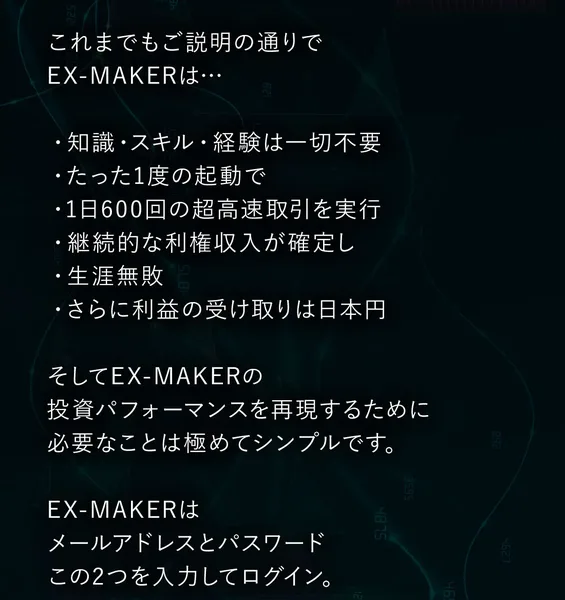 知識もスキルも経験も一切不要、たった1度の起動で1日600回の超高速取引を実行、継続的な利権収入が確定して生涯無敗、利益の受け取りは日本円と箇条書きで並ぶEX-MAKERの広告