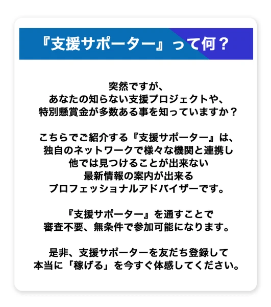 『支援サポーター』って何？という見出しの下に、あなたの知らない支援プロジェクトや特別懸賞金が多数ある事を知っていますか、独自のネットワークで様々な機関と連携し他では見つけることが出来ない最新情報の案内が出来るプロフェッショナルアドバイザーです、支援サポーターを通すことで審査不要、無条件で参加可能になりますと書かれた広告ページ