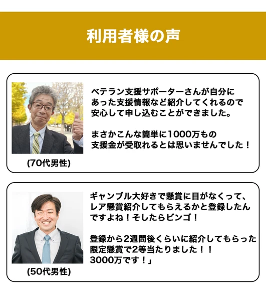 利用者様の声。ベテラン支援サポーターさんが自分にあった支援情報など紹介してくれるので安心して申し込むことができました、まさかこんな簡単に1000万もの支援金が受取れるとは思いませんでしたという70代男性の声と、限定懸賞で2等当たりました3000万ですという50代男性の声が並んでいる広告ページ