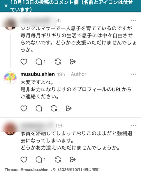 むすぶ支援の10月13日の投稿のコメント欄。シングルマザーで一人息子を育てているのですが毎月毎月ギリギリの生活、どうかご支援いただけませんでしょうかというコメント、運営の是非お力になりますのでプロフィールのURLからご連絡くださいという返信、家賃を滞納してしまっておりこのままだと強制退去になってしまいますというコメント。名前とアイコンは伏せている