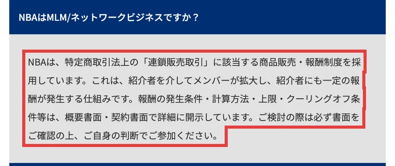 NBA公式FAQ。NBAはMLM/ネットワークビジネスですかという質問に、NBAは特定商取引法上の連鎖販売取引に該当する商品販売・報酬制度を採用しています、紹介者を介してメンバーが拡大し紹介者にも一定の報酬が発生する仕組みです、と答えている