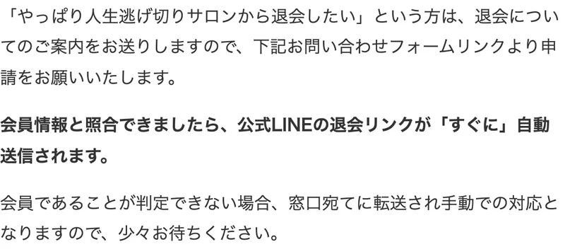人生逃げ切りサロンの退会方法。退会についてのご案内をお送りしますので下記お問い合わせフォームリンクより申請をお願いいたします、会員情報と照合できましたら公式LINEの退会リンクがすぐに自動送信されますと書かれている