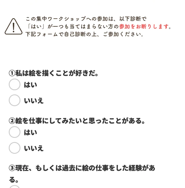 この集中ワークショップへの参加は以下診断ではいが一つも当てはまらない方の参加をお断りしますという注意書きと、私は絵を描くことが好きだ、絵を仕事にしてみたいと思ったことがあるという設問が並ぶ自己診断