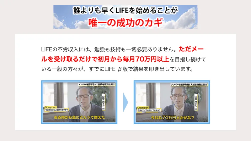 LIFEの不労収入には勉強も技術も一切必要ありません、ただメールを受け取るだけで初月から毎月70万円以上を目指し続けている一般の方々がすでにLIFEベータ版で結果を叩き出していますという説明と、今はね74万円とかかな？と話す男性のインタビュー画像