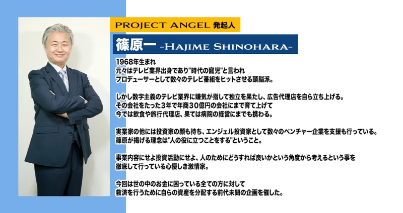 PROJECT ANGEL発起人 篠原一 Hajime Shinohara、1968年生まれ、元々はテレビ業界出身であり時代の寵児と言われプロデューサーとして数々のテレビ番組をヒットさせた頭脳派、広告代理店を立ち上げ3年で年商30億円の会社に育て上げたと書かれたプロフィール欄