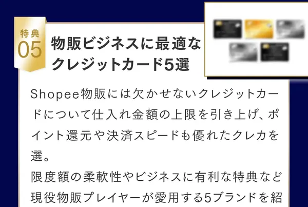 特典05、物販ビジネスに最適なクレジットカード5選、Shopee物販には欠かせないクレジットカードについて仕入れ金額の上限を引き上げ、ポイント還元や決済スピードも優れたクレカを選び、現役物販プレイヤーが愛用する5ブランドを紹介しますと書かれた特典の説明
