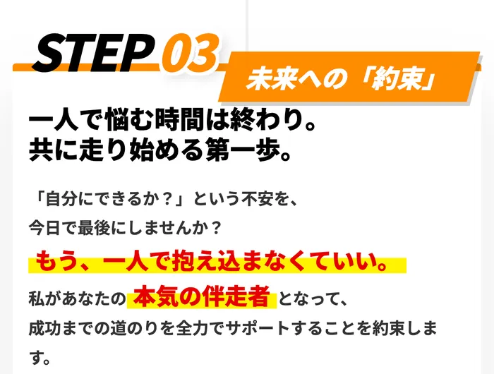 STEP03未来への約束、一人で悩む時間は終わり、共に走り始める第一歩、自分にできるか?という不安を今日で最後にしませんか?もう一人で抱え込まなくていい、私があなたの本気の伴走者となって成功までの道のりを全力でサポートすることを約束しますと書かれた部分