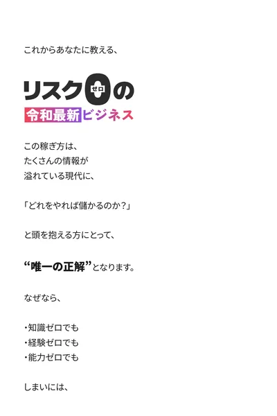 知識ゼロ・経験ゼロ・能力ゼロ、しまいにはリスクすらゼロで初期資金すらゼロ、最低150万円をあなたの銀行口座にドン、65歳の専業主婦が3ヶ月で700万円、実践した全員が最低150万円を生み出していますと書かれた広告