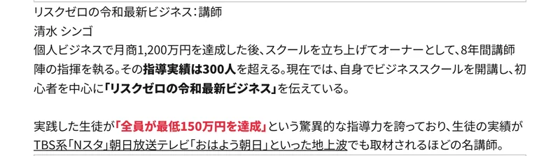 リスクゼロの令和最新ビジネス講師 清水シンゴ。個人ビジネスで月商1,200万円を達成した後、スクールを立ち上げてオーナーとして8年間講師陣の指揮を執る。指導実績は300人を超えると書かれたプロフィール