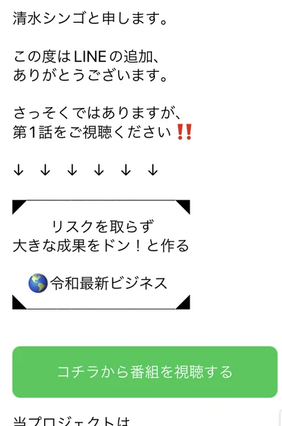 清水シンゴと申します、この度はLINEの追加ありがとうございます、さっそくではありますが第1話をご視聴ください、リスクを取らず大きな成果をドン!と作る令和最新ビジネス、コチラから番組を視聴するという緑のボタンが並んだLINEのトーク画面