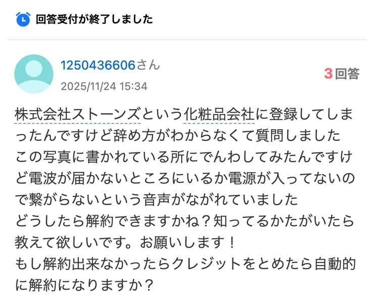 株式会社ストーンズという化粧品会社に登録してしまったんですけど辞め方がわからなくて質問しました、この写真に書かれている所にでんわしてみたんですけど電波が届かないところにいるか電源が入ってないので繋がらないという音声がながれていましたと書かれたYahoo知恵袋の質問