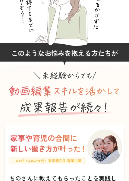 動画編集の広告に載っている体験談。未経験からでも動画編集スキルを活かして成果報告が続々という見出しの下に、家事や育児の合間に新しい働き方が叶ったという文と、A.Mさん36才女性・東京都在住・専業主婦という紹介、ちのさんに教えてもらったことを実践しという書き出しのコメントがある