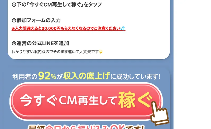 「〜手順〜 ①下の『今すぐCM再生して稼ぐ』をタップ ②参加フォームの入力 ※入力間違えると30,000円もらえなくなるのでご注意ください ③運営の公式LINEを追加」という案内と、「利用者の92%が収入の底上げに成功しています!」「今すぐCM再生して稼ぐ」という赤いボタン、最短今日から振り込みOKですという表示