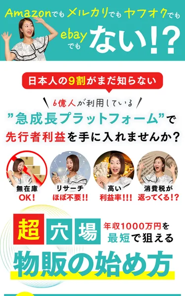 Amazon・メルカリ・ヤフオク・ebayのどれでもないという見出しの下に、日本人の9割がまだ知らない急成長プラットフォームで先行者利益を手に入れませんかという文と、無在庫OK・リサーチほぼ不要・高い利益率・消費税が返ってくるという4つのアイコン、年収1000万円を最短で狙える物販の始め方という大きな文字が並ぶ広告の冒頭