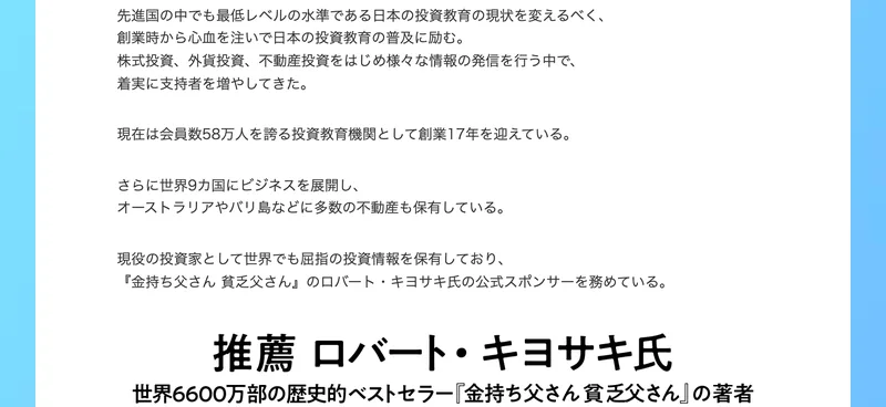 現在は会員数58万人を誇る投資教育機関として創業17年を迎えている、世界9カ国にビジネスを展開しオーストラリアやバリ島などに多数の不動産も保有している、金持ち父さん貧乏父さんのロバート・キヨサキ氏の公式スポンサーを務めていると書かれた山口孝志のプロフィール