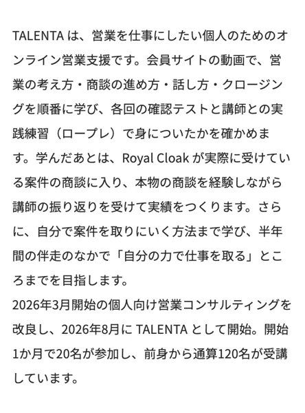 株式会社Royal Cloakの公式サイトの営業支援TALENTAの説明。営業を仕事にしたい個人のためのオンライン営業支援で、商談の進め方やクロージングを学び、学んだあとはRoyal Cloakが実際に受けている依頼の商談に入り、半年間の伴走のなかで自分の力で仕事を取るところまでを目指すと書かれている